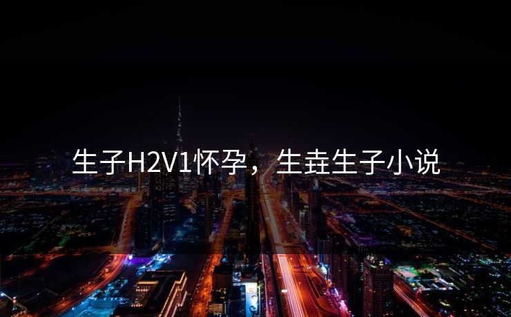 生子H2V1怀孕，生垚生子小说