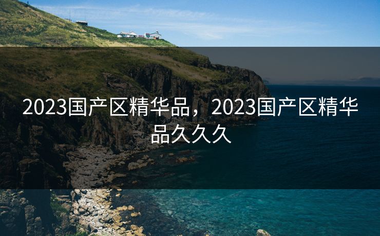 2023国产区精华品,2023国产区精华品久久久 2023国产区精华品,2023国产区精华品久久久
