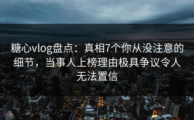 糖心vlog盘点：真相7个你从没注意的细节，当事人上榜理由极具争议令人无法置信