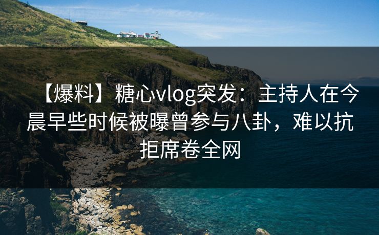 【爆料】糖心vlog突发：主持人在今晨早些时候被曝曾参与八卦，难以抗拒席卷全网