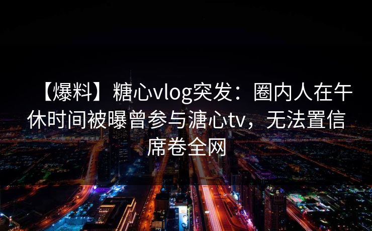【爆料】糖心vlog突发:圈内人在午休时间被曝曾参与溏心tv,无法置信席卷全网 【爆料】糖心vlog突发:圈内人在午休时间被曝曾参与溏心tv,无法置信席卷全网