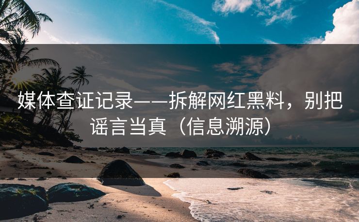 媒体查证记录——拆解网红黑料，别把谣言当真（信息溯源）