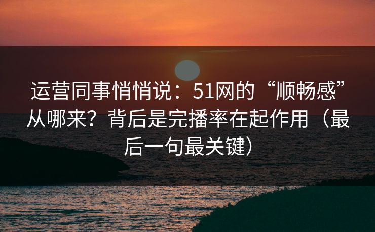 运营同事悄悄说：51网的“顺畅感”从哪来？背后是完播率在起作用（最后一句最关键）