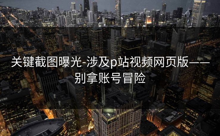 关键截图曝光-涉及p站视频网页版——别拿账号冒险 关键截图曝光-涉及p站视频网页版——别拿账号冒险