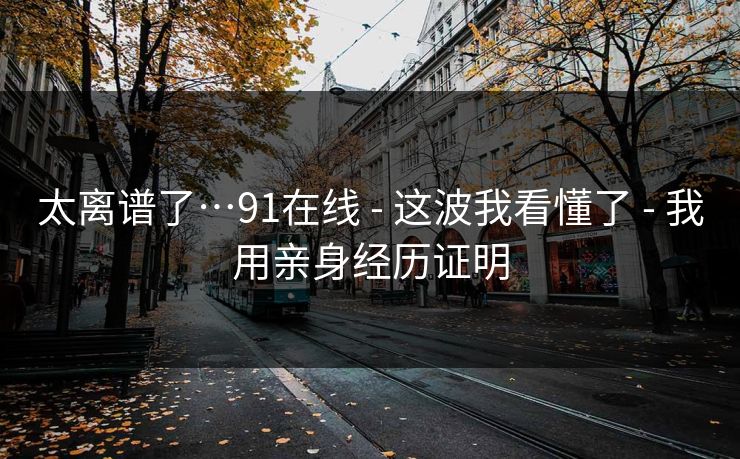 太离谱了…91在线 - 这波我看懂了 - 我用亲身经历证明 太离谱了…91在线 - 这波我看懂了 - 我用亲身经历证明