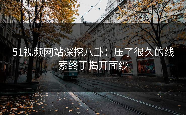 51视频网站深挖八卦:压了很久的线索终于揭开面纱 51视频网站深挖八卦:压了很久的线索终于揭开面纱