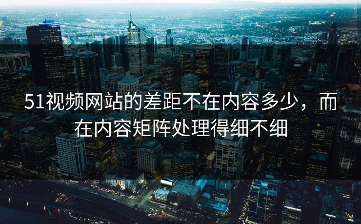 51视频网站的差距不在内容多少，而在内容矩阵处理得细不细