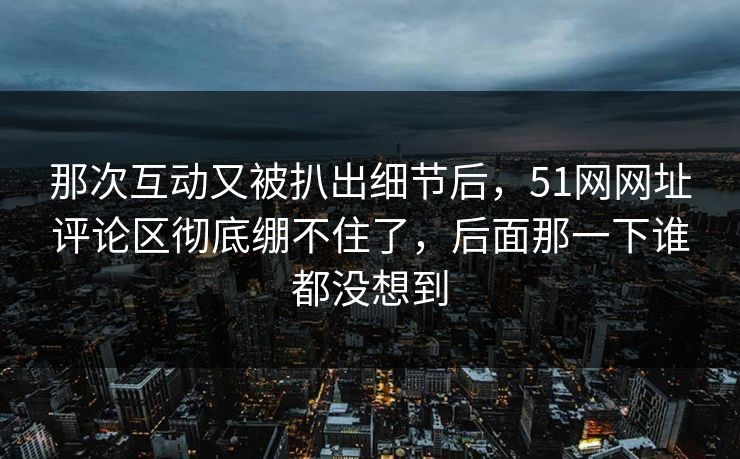 那次互动又被扒出细节后,51网网址评论区彻底绷不住了,后面那一下谁都没想到