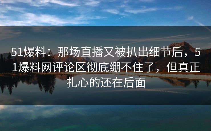 51爆料:那场直播又被扒出细节后,51爆料网评论区彻底绷不住了,但真正扎心的还在后面