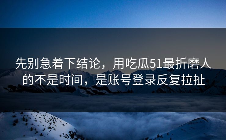 先别急着下结论，用吃瓜51最折磨人的不是时间，是账号登录反复拉扯