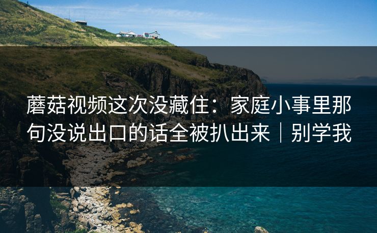 蘑菇视频这次没藏住：家庭小事里那句没说出口的话全被扒出来｜别学我