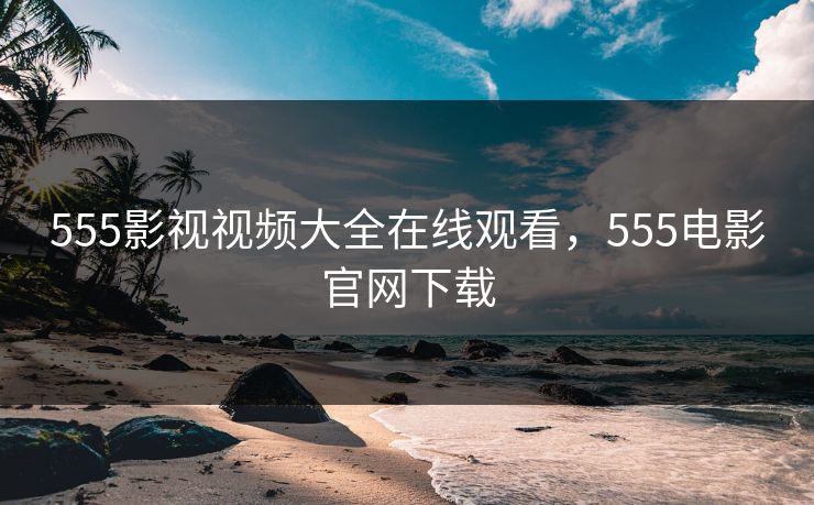 555影视视频大全在线观看，555电影官网下载