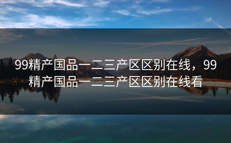 99精产国品一二三产区区别在线，99精产国品一二三产区区别在线看