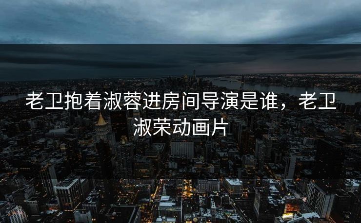 老卫抱着淑蓉进房间导演是谁,老卫淑荣动画片