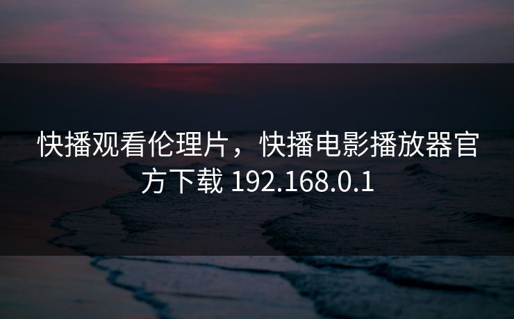 快播观看伦理片，快播电影播放器官方下载 192.168.0.1