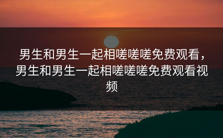 男生和男生一起相嗟嗟嗟免费观看，男生和男生一起相嗟嗟嗟免费观看视频