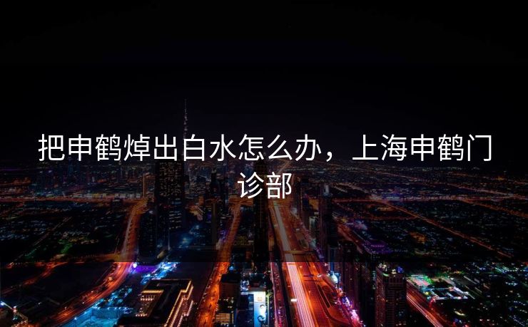 把申鹤焯出白水怎么办，上海申鹤门诊部