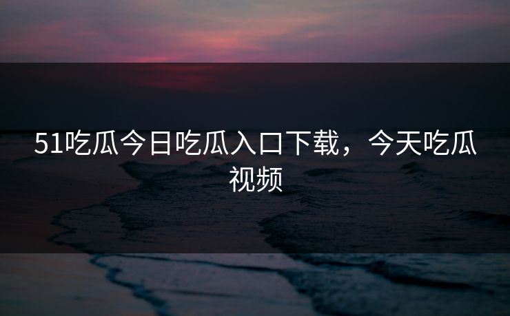 51吃瓜今日吃瓜入口下载，今天吃瓜视频