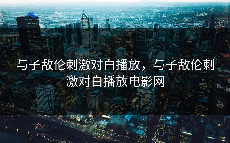 与子敌伦刺激对白播放，与子敌伦刺激对白播放电影网