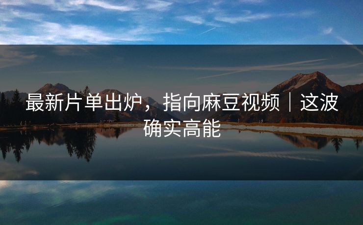 最新片单出炉,指向麻豆视频|这波确实高能 最新片单出炉,指向麻豆视频|这波确实高能