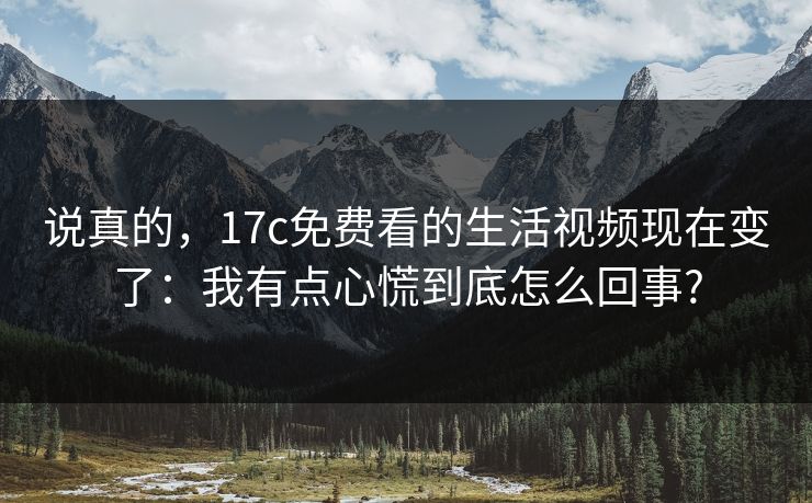 说真的,17c免费看的生活视频现在变了:我有点心慌到底怎么回事? 说真的,17c免费看的生活视频现在变了:我有点心慌到底怎么回事?