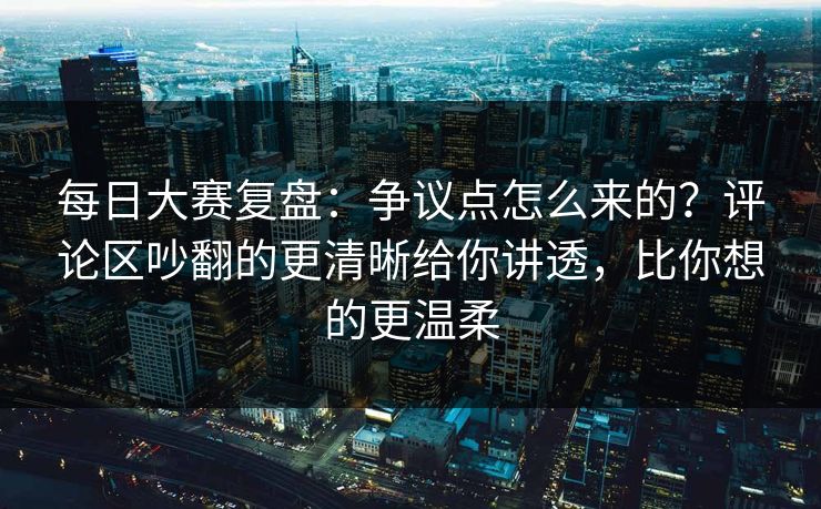 每日大赛复盘：争议点怎么来的？评论区吵翻的更清晰给你讲透，比你想的更温柔
