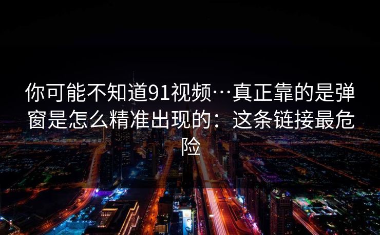 你可能不知道91视频…真正靠的是弹窗是怎么精准出现的：这条链接最危险