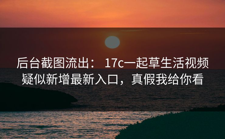 后台截图流出: 17c一起草生活视频疑似新增最新入口,真假我给你看 后台截图流出: 17c一起草生活视频疑似新增最新入口,真假我给你看