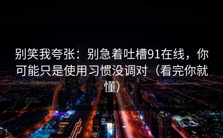别笑我夸张:别急着吐槽91在线,你可能只是使用习惯没调对(看完你就懂) 别笑我夸张:别急着吐槽91在线,你可能只是使用习惯没调对(看完你就懂)