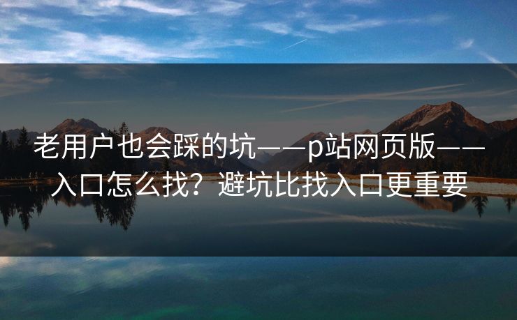 老用户也会踩的坑——p站网页版——入口怎么找?避坑比找入口更重要 老用户也会踩的坑——p站网页版——入口怎么找?避坑比找入口更重要