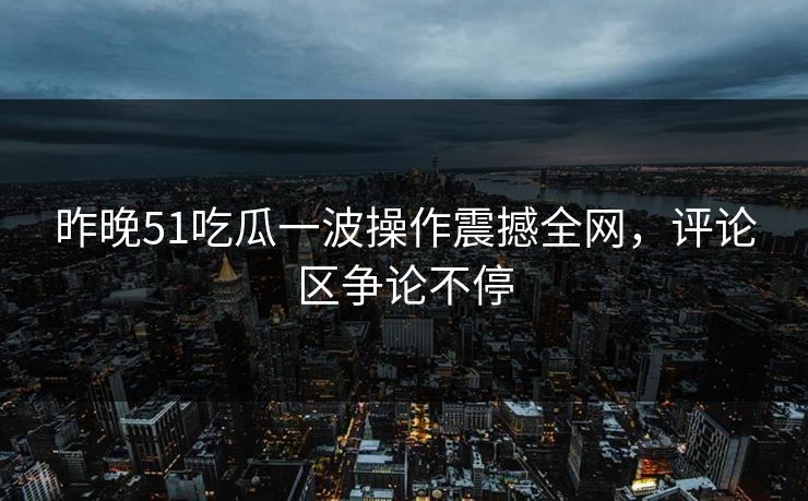 昨晚51吃瓜一波操作震撼全网,评论区争论不停 昨晚51吃瓜一波操作震撼全网,评论区争论不停